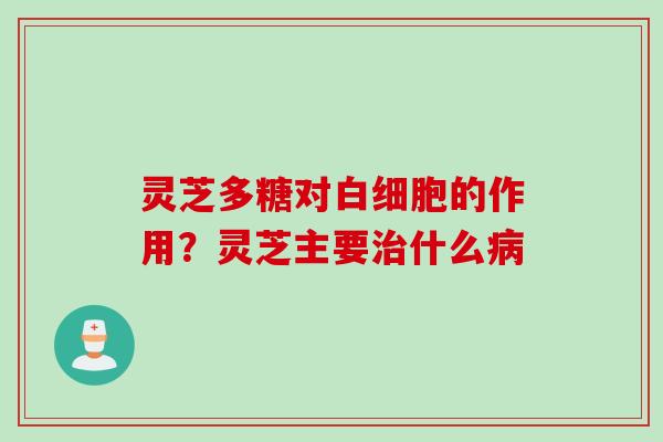灵芝多糖对白细胞的作用？灵芝主要治什么病