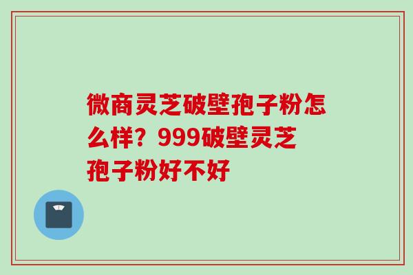 微商灵芝破壁孢子粉怎么样？999破壁灵芝孢子粉好不好
