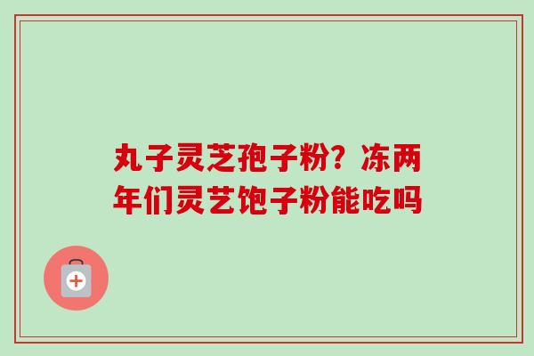 丸子灵芝孢子粉？冻两年们灵艺饱子粉能吃吗