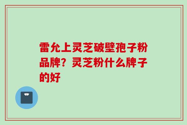 雷允上灵芝破壁孢子粉品牌？灵芝粉什么牌子的好