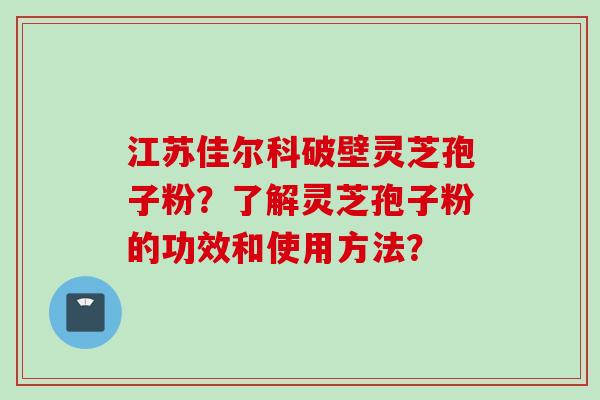 江苏佳尔科破壁灵芝孢子粉？了解灵芝孢子粉的功效和使用方法？