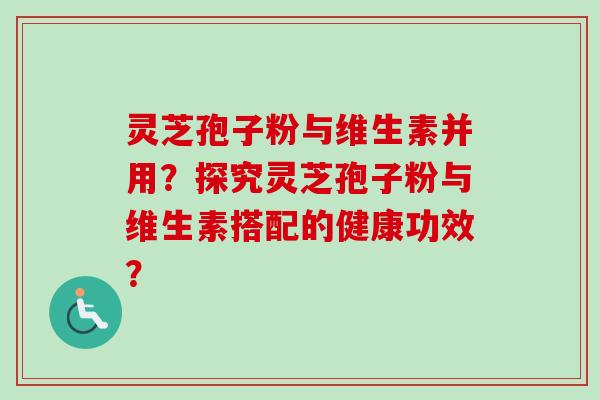 灵芝孢子粉与维生素并用?探究灵芝孢子粉与维生素搭配的健康功效? 灵芝孢子粉与维生素并用?探究灵芝孢子粉与维生素搭配的健康功效?