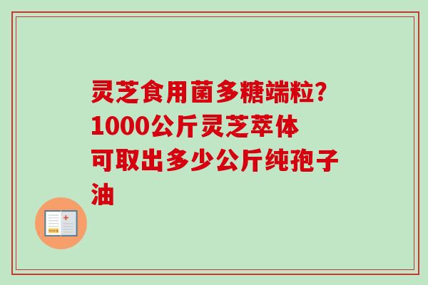 灵芝食用菌多糖端粒？1000公斤灵芝萃体可取出多少公斤纯孢子油