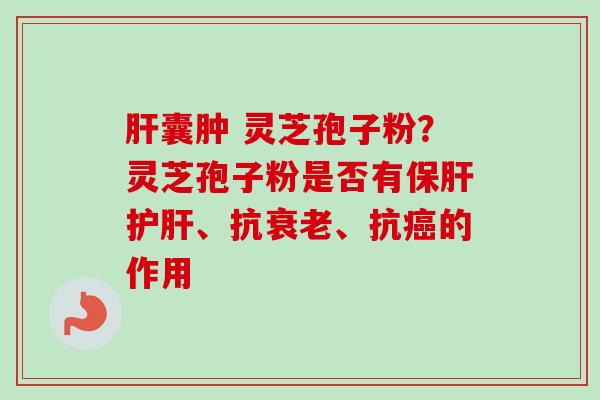 肝囊肿 灵芝孢子粉？灵芝孢子粉是否有保肝护肝、抗衰老、抗癌的作用