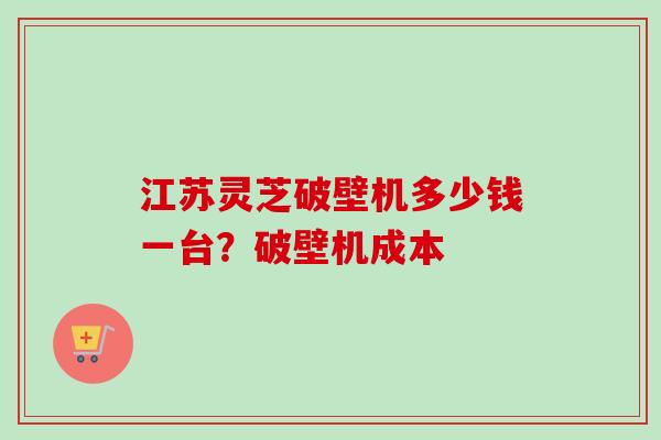 江苏灵芝破壁机多少钱一台？破壁机成本
