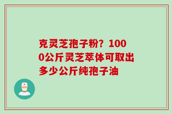 克灵芝孢子粉？1000公斤灵芝萃体可取出多少公斤纯孢子油