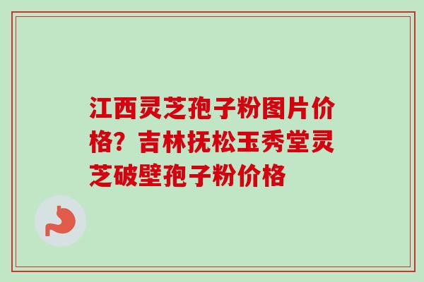 江西灵芝孢子粉图片价格？吉林抚松玉秀堂灵芝破壁孢子粉价格