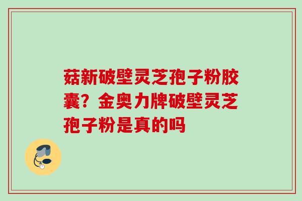 菇新破壁灵芝孢子粉胶囊？金奥力牌破壁灵芝孢子粉是真的吗