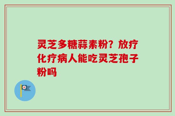 灵芝多糖蒜素粉？放疗化疗病人能吃灵芝孢子粉吗