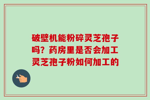 破壁机能粉碎灵芝孢子吗？药房里是否会加工灵芝孢子粉如何加工的