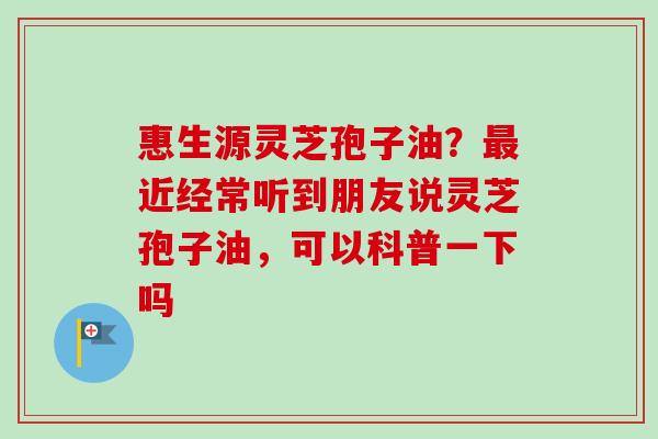 惠生源灵芝孢子油？最近经常听到朋友说灵芝孢子油，可以科普一下吗