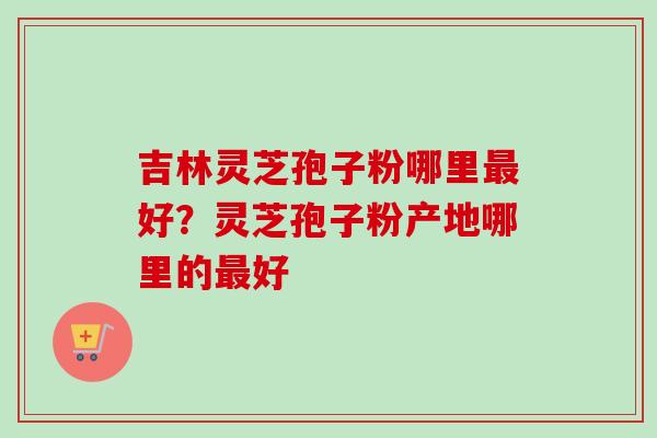 吉林灵芝孢子粉哪里好？灵芝孢子粉产地哪里的好