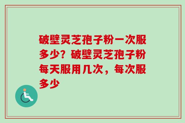 破壁灵芝孢子粉一次服多少？破壁灵芝孢子粉每天服用几次，每次服多少