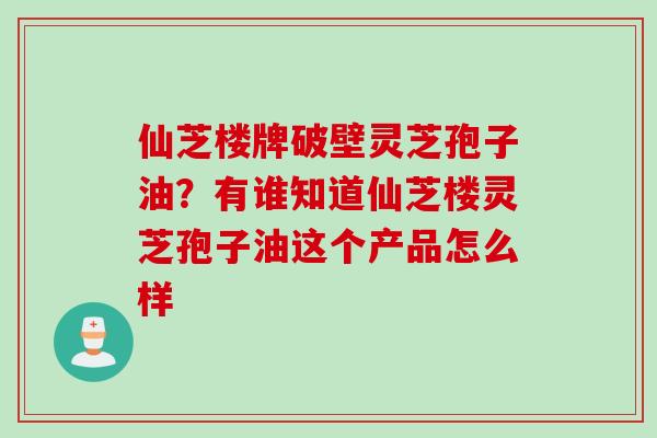 仙芝楼牌破壁灵芝孢子油？有谁知道仙芝楼灵芝孢子油这个产品怎么样