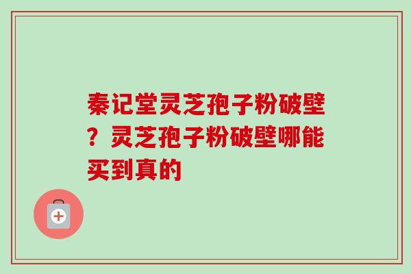 秦记堂灵芝孢子粉破壁？灵芝孢子粉破壁哪能买到真的
