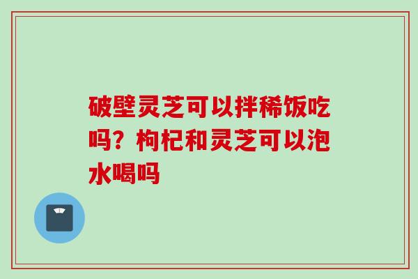 破壁灵芝可以拌稀饭吃吗？枸杞和灵芝可以泡水喝吗