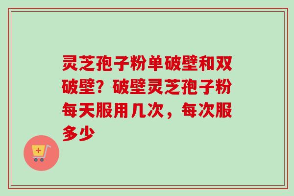 灵芝孢子粉单破壁和双破壁？破壁灵芝孢子粉每天服用几次，每次服多少