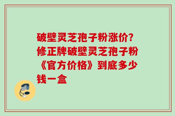 破壁灵芝孢子粉涨价？修正牌破壁灵芝孢子粉《官方价格》到底多少钱一盒