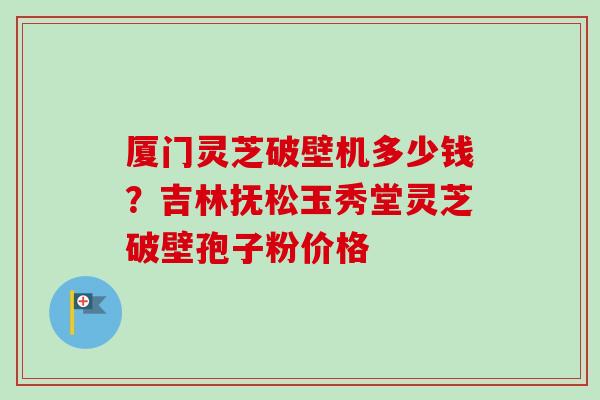 厦门灵芝破壁机多少钱?吉林抚松玉秀堂灵芝破壁孢子粉价格 厦门灵芝破壁机多少钱?吉林抚松玉秀堂灵芝破壁孢子粉价格