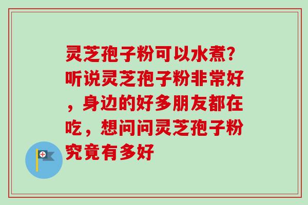 灵芝孢子粉可以水煮？听说灵芝孢子粉非常好，身边的好多朋友都在吃，想问问灵芝孢子粉究竟有多好