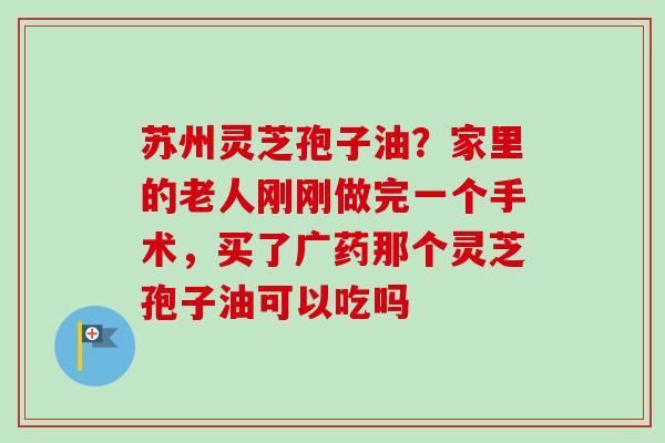 苏州灵芝孢子油？家里的老人刚刚做完一个手术，买了广药那个灵芝孢子油可以吃吗
