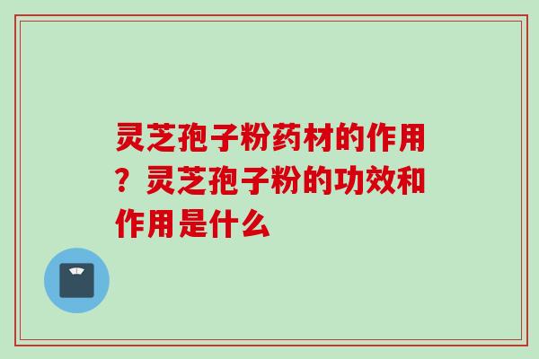 灵芝孢子粉药材的作用？灵芝孢子粉的功效和作用是什么