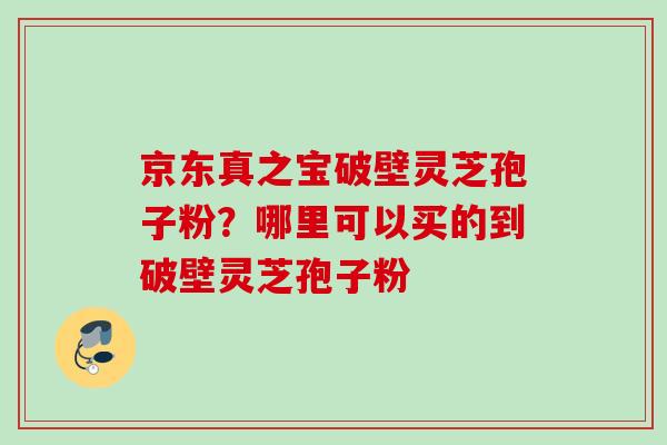 京东真之宝破壁灵芝孢子粉？哪里可以买的到破壁灵芝孢子粉