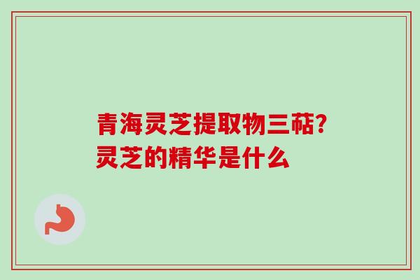青海灵芝提取物三萜？灵芝的精华是什么