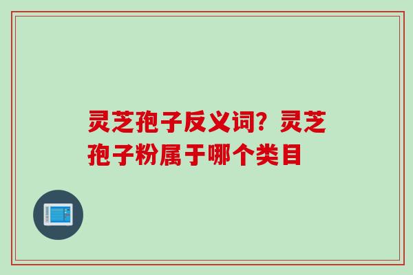 灵芝孢子反义词?灵芝孢子粉属于哪个类目 灵芝孢子反义词?灵芝孢子粉属于哪个类目