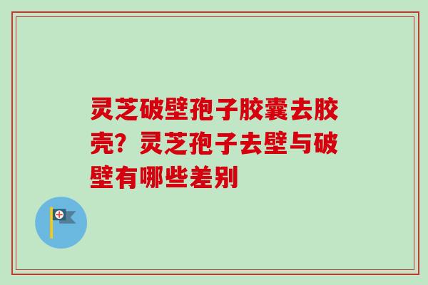 灵芝破壁孢子胶囊去胶壳？灵芝孢子去壁与破壁有哪些差别