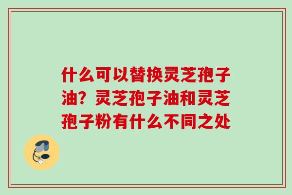 什么可以替换灵芝孢子油？灵芝孢子油和灵芝孢子粉有什么不同之处