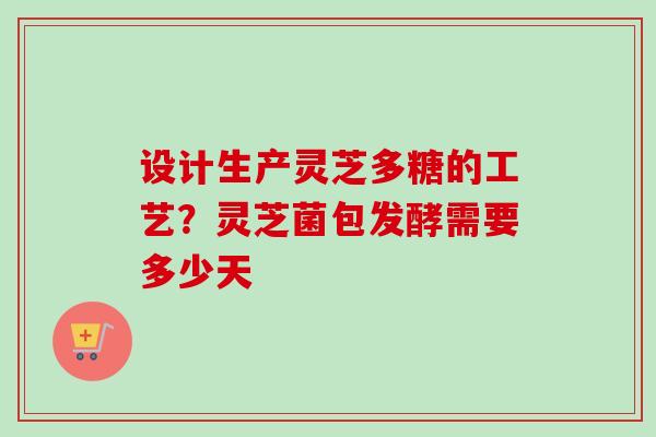 设计生产灵芝多糖的工艺？灵芝菌包发酵需要多少天