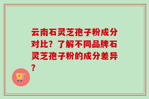 云南石灵芝孢子粉成分对比？了解不同品牌石灵芝孢子粉的成分差异？
