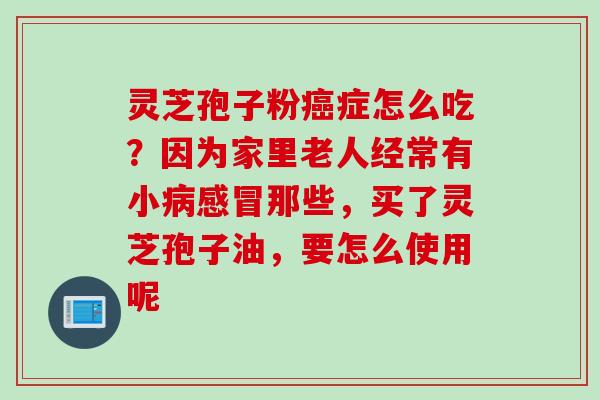 灵芝孢子粉癌症怎么吃？因为家里老人经常有小病感冒那些，买了灵芝孢子油，要怎么使用呢