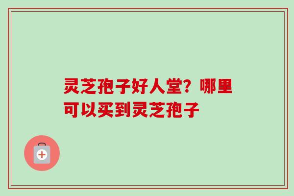 灵芝孢子好人堂？哪里可以买到灵芝孢子