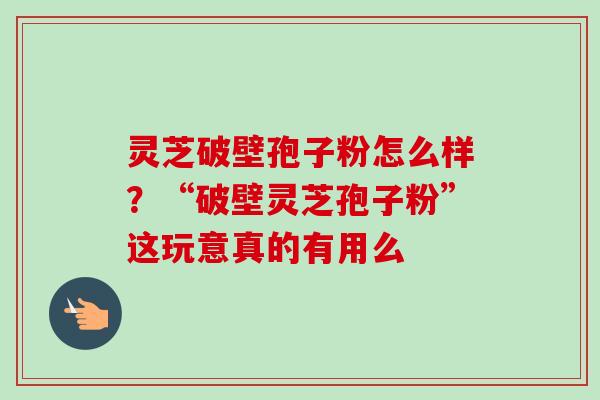 灵芝破壁孢子粉怎么样?“破壁灵芝孢子粉”这玩意真的有用么 灵芝破壁孢子粉怎么样?“破壁灵芝孢子粉”这玩意真的有用么