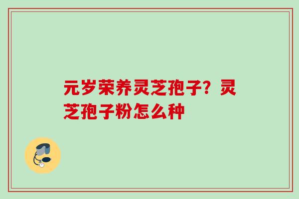 元岁荣养灵芝孢子?灵芝孢子粉怎么种 元岁荣养灵芝孢子?灵芝孢子粉怎么种