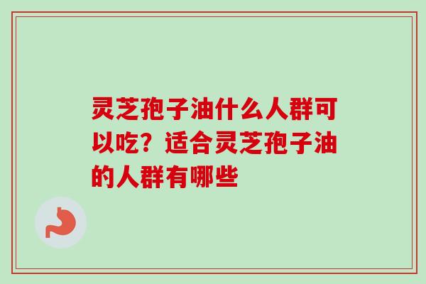 灵芝孢子油什么人群可以吃？适合灵芝孢子油的人群有哪些