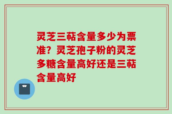 灵芝三萜含量多少为票准？灵芝孢子粉的灵芝多糖含量高好还是三萜含量高好