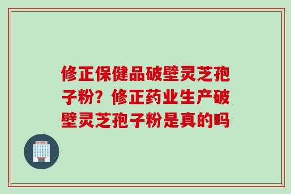 修正保健品破壁灵芝孢子粉？修正药业生产破壁灵芝孢子粉是真的吗