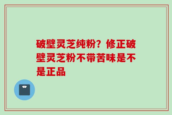 破壁灵芝纯粉？修正破壁灵芝粉不带苦味是不是正品