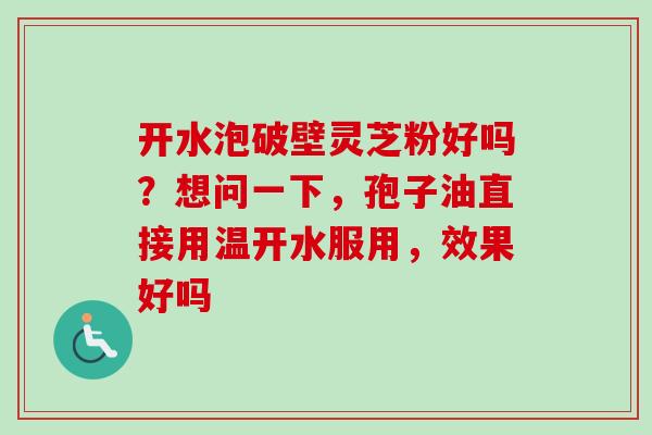开水泡破壁灵芝粉好吗？想问一下，孢子油直接用温开水服用，效果好吗