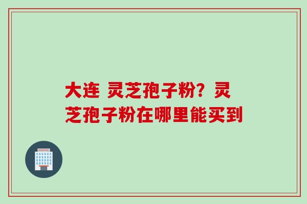 大连 灵芝孢子粉？灵芝孢子粉在哪里能买到
