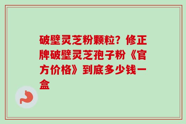 破壁灵芝粉颗粒？修正牌破壁灵芝孢子粉《官方价格》到底多少钱一盒