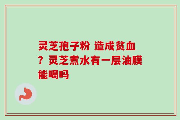 灵芝孢子粉 造成贫血？灵芝煮水有一层油膜能喝吗