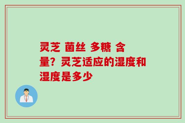 灵芝 菌丝 多糖 含量？灵芝适应的湿度和湿度是多少