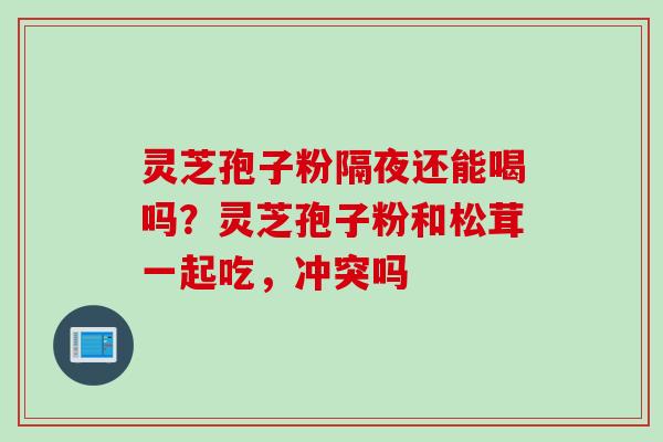 灵芝孢子粉隔夜还能喝吗?灵芝孢子粉和松茸一起吃,冲突吗 灵芝孢子粉隔夜还能喝吗?灵芝孢子粉和松茸一起吃,冲突吗