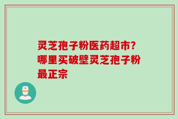 灵芝孢子粉医药超市？哪里买破壁灵芝孢子粉最正宗