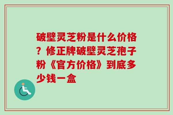 破壁灵芝粉是什么价格？修正牌破壁灵芝孢子粉《官方价格》到底多少钱一盒
