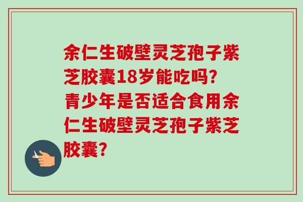 余仁生破壁灵芝孢子紫芝胶囊18岁能吃吗?青少年是否适合食用余仁生破壁灵芝孢子紫芝胶囊? 余仁生破壁灵芝孢子紫芝胶囊18岁能吃吗?青少年是否适合食用余仁生破壁灵芝孢子紫芝胶囊?
